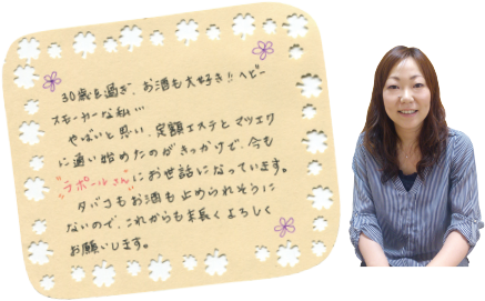 30歳を過ぎ、お酒も大好き！ヘビースモーカー名私・・・。やばいと思い、定額エステとマツエクに通い始めたのがきっかけで、今もラポールさんにお世話になっています。タバコもお酒も止められそうにないので、これからも末長くよろしくお願いします。